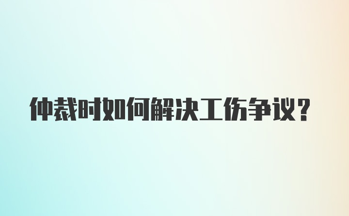 仲裁时如何解决工伤争议？