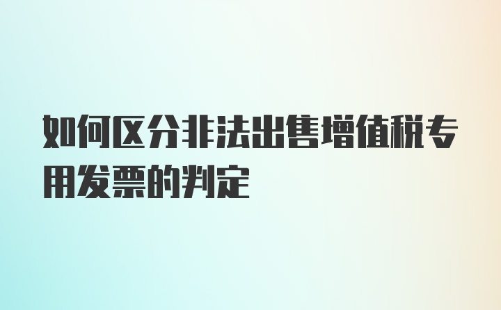 如何区分非法出售增值税专用发票的判定