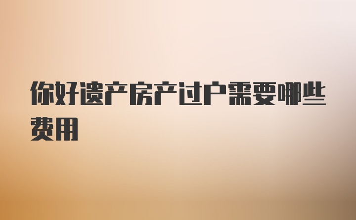 你好遗产房产过户需要哪些费用