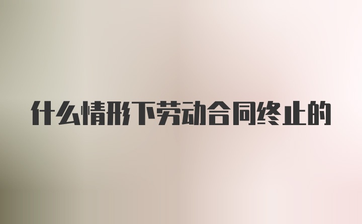 什么情形下劳动合同终止的