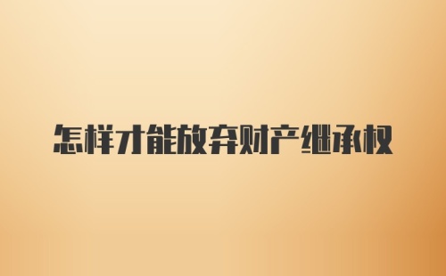 怎样才能放弃财产继承权