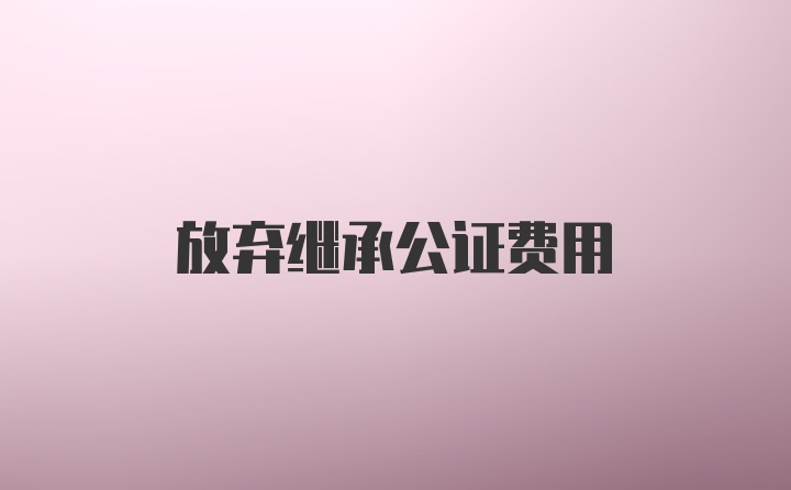 放弃继承公证费用