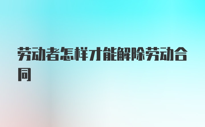 劳动者怎样才能解除劳动合同