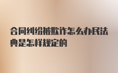 合同纠纷被欺诈怎么办民法典是怎样规定的