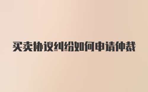 买卖协议纠纷如何申请仲裁