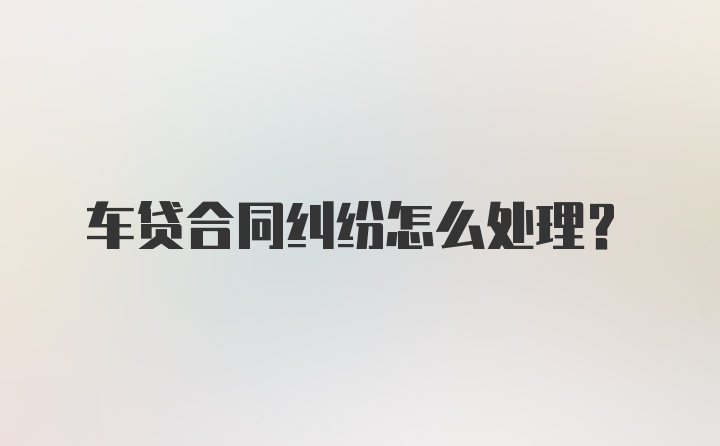 车贷合同纠纷怎么处理？