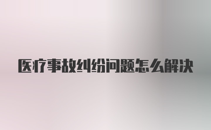 医疗事故纠纷问题怎么解决