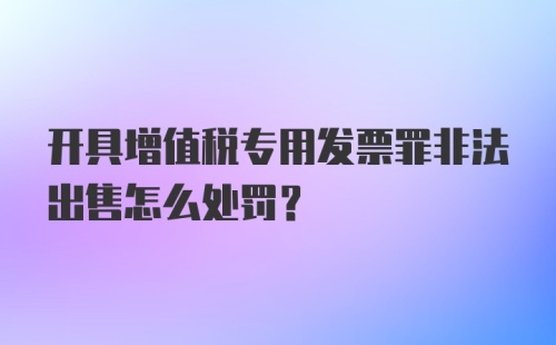 开具增值税专用发票罪非法出售怎么处罚？