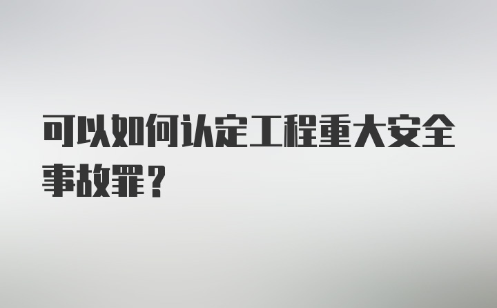 可以如何认定工程重大安全事故罪？