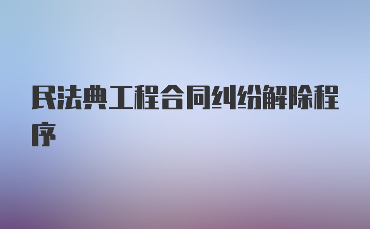 民法典工程合同纠纷解除程序