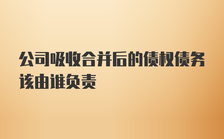 公司吸收合并后的债权债务该由谁负责