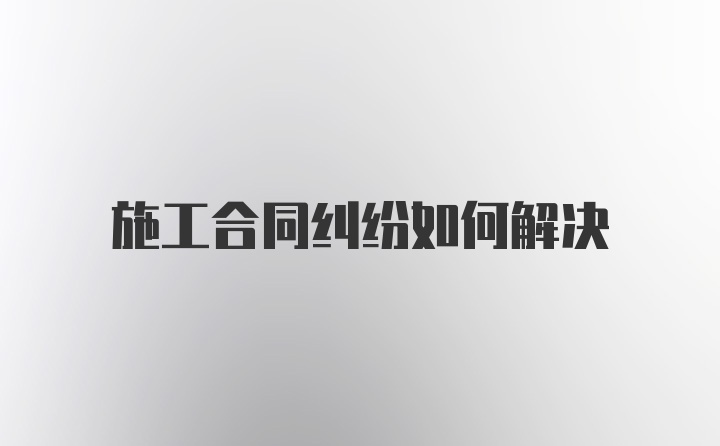 施工合同纠纷如何解决