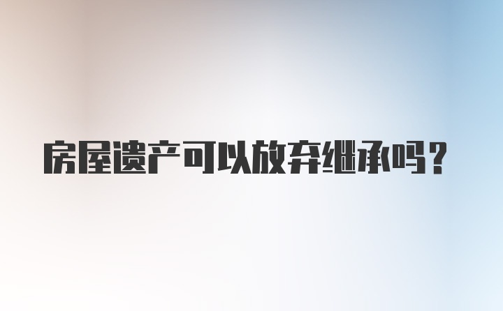 房屋遗产可以放弃继承吗？