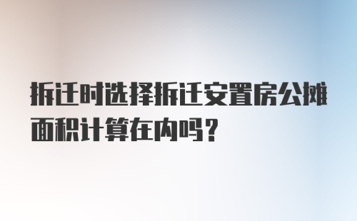 拆迁时选择拆迁安置房公摊面积计算在内吗？