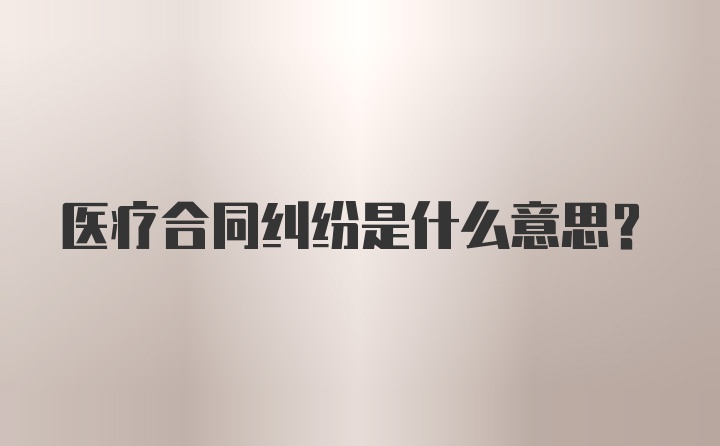 医疗合同纠纷是什么意思？