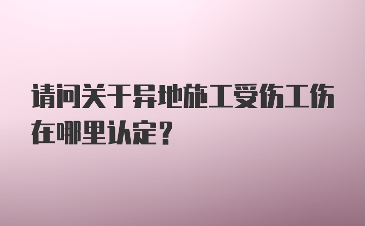 请问关于异地施工受伤工伤在哪里认定？