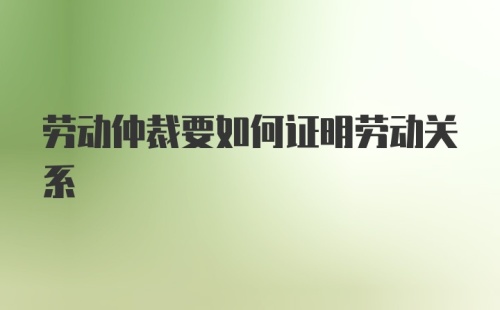 劳动仲裁要如何证明劳动关系