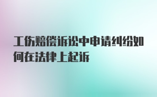 工伤赔偿诉讼中申请纠纷如何在法律上起诉