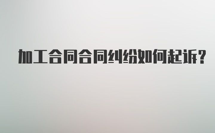 加工合同合同纠纷如何起诉？