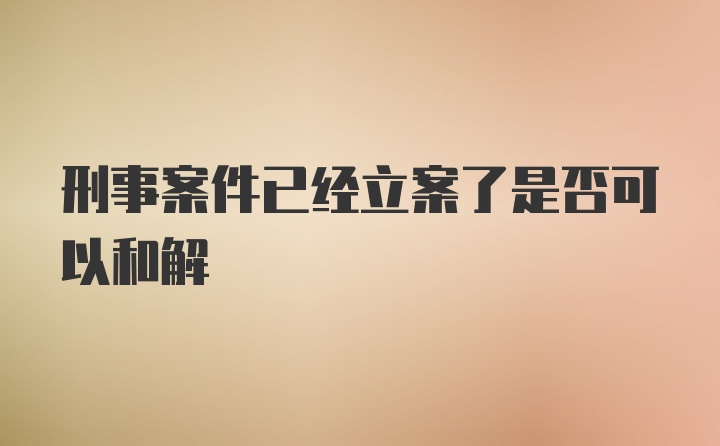 刑事案件已经立案了是否可以和解