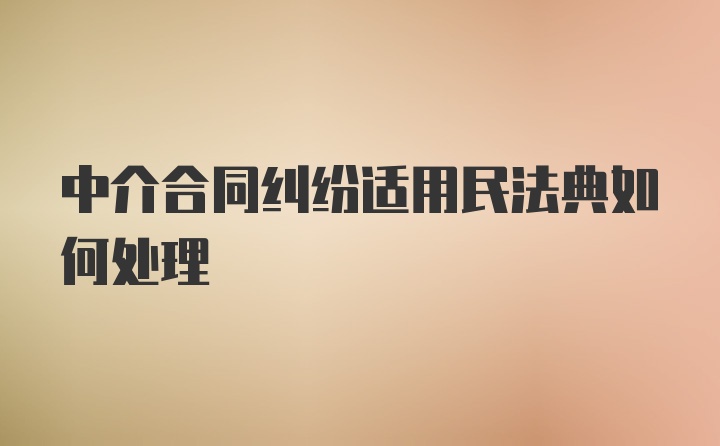 中介合同纠纷适用民法典如何处理