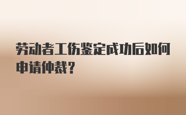 劳动者工伤鉴定成功后如何申请仲裁？