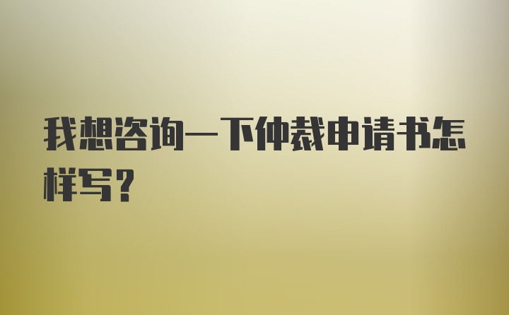 我想咨询一下仲裁申请书怎样写？