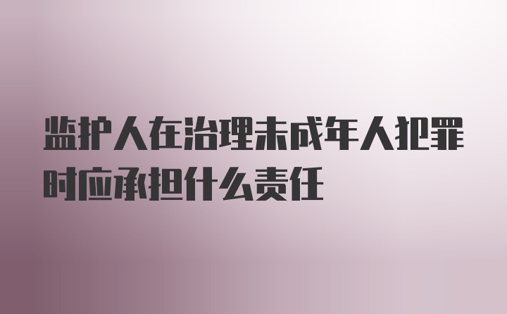 监护人在治理未成年人犯罪时应承担什么责任