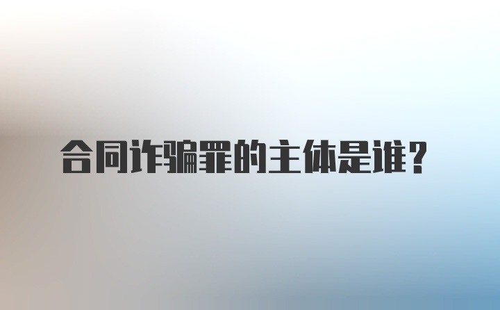 合同诈骗罪的主体是谁？