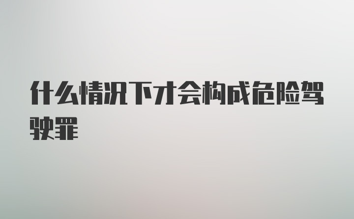 什么情况下才会构成危险驾驶罪