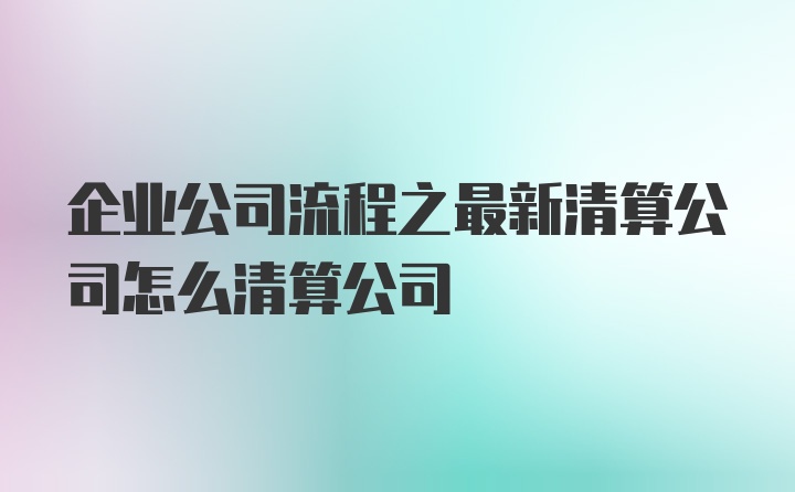 企业公司流程之最新清算公司怎么清算公司