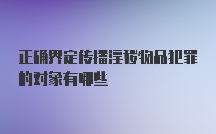 正确界定传播淫秽物品犯罪的对象有哪些