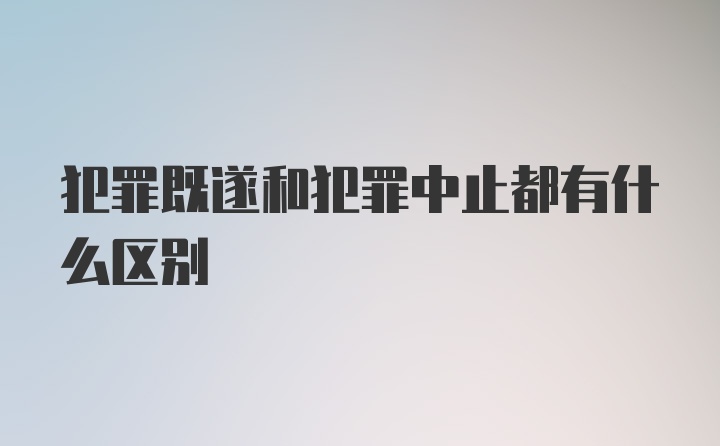 犯罪既遂和犯罪中止都有什么区别