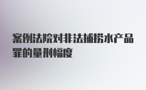 案例法院对非法捕捞水产品罪的量刑幅度