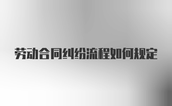 劳动合同纠纷流程如何规定