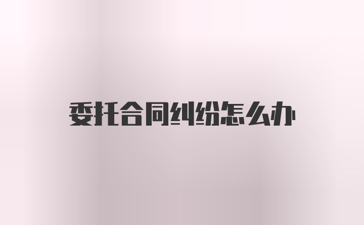 委托合同纠纷怎么办