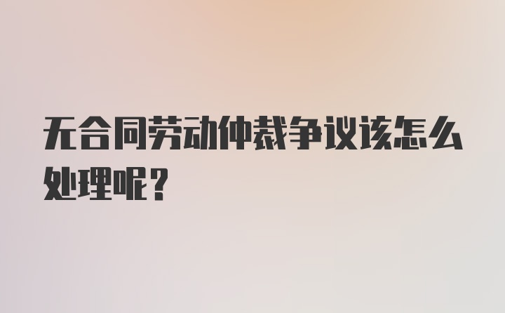 无合同劳动仲裁争议该怎么处理呢？