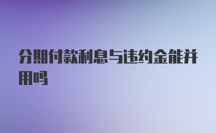 分期付款利息与违约金能并用吗