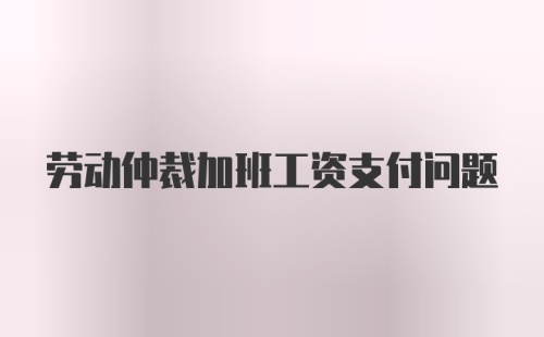 劳动仲裁加班工资支付问题