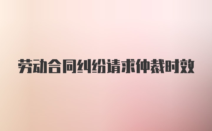 劳动合同纠纷请求仲裁时效