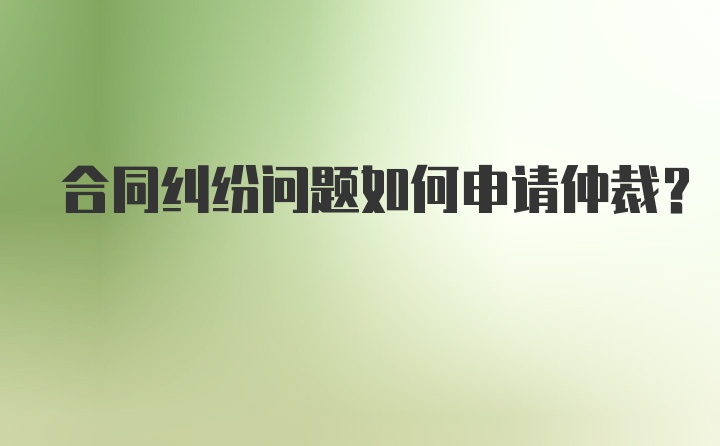 合同纠纷问题如何申请仲裁？