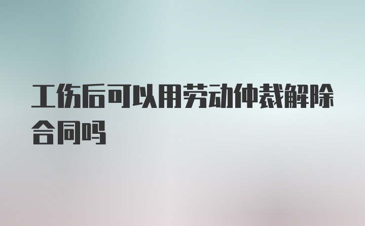 工伤后可以用劳动仲裁解除合同吗