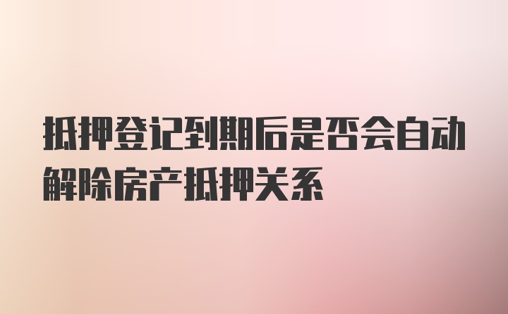 抵押登记到期后是否会自动解除房产抵押关系