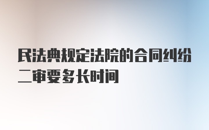 民法典规定法院的合同纠纷二审要多长时间