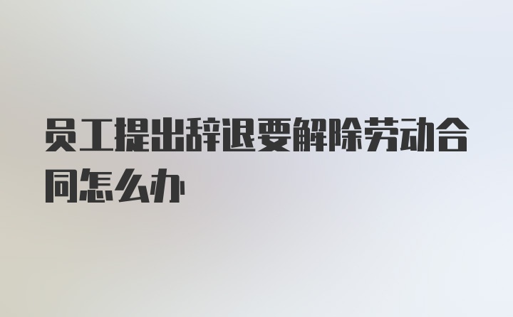 员工提出辞退要解除劳动合同怎么办