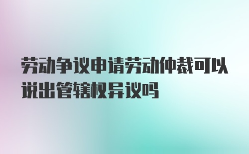 劳动争议申请劳动仲裁可以说出管辖权异议吗