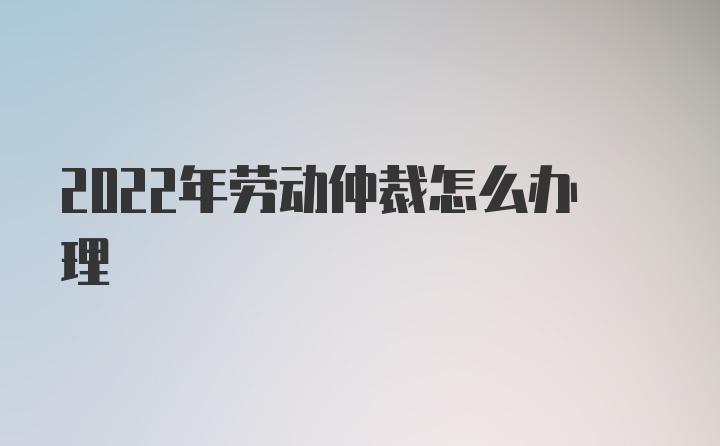 2022年劳动仲裁怎么办理