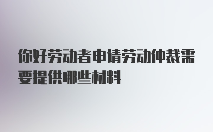 你好劳动者申请劳动仲裁需要提供哪些材料