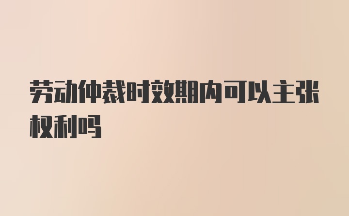 劳动仲裁时效期内可以主张权利吗