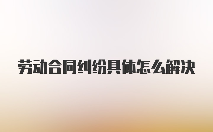 劳动合同纠纷具体怎么解决